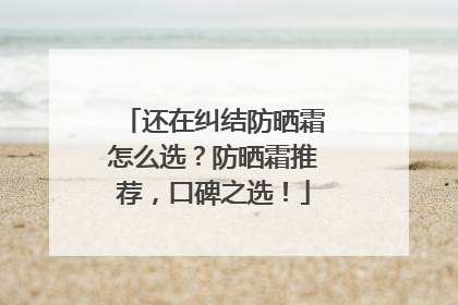 还在纠结防晒霜怎么选？防晒霜推荐，口碑之选！