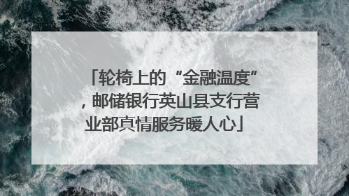 轮椅上的“金融温度”，邮储银行英山县支行营业部真情服务暖人心