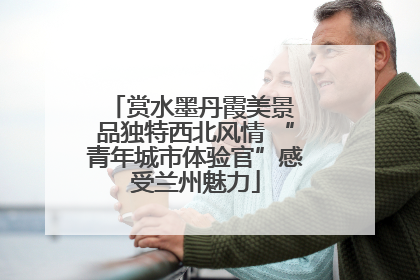 赏水墨丹霞美景 品独特西北风情 “青年城市体验官”感受兰州魅力