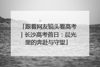 跟着网友镜头看高考｜长沙高考首日：晨光里的奔赴与守望