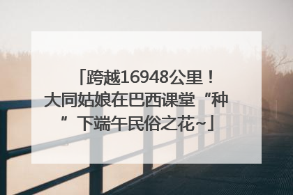 跨越16948公里！大同姑娘在巴西课堂“种”下端午民俗之花~