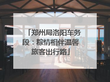 郑州局洛阳车务段：粽情相伴温馨旅客出行路