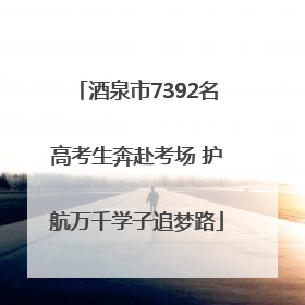 酒泉市7392名高考生奔赴考场 护航万千学子追梦路