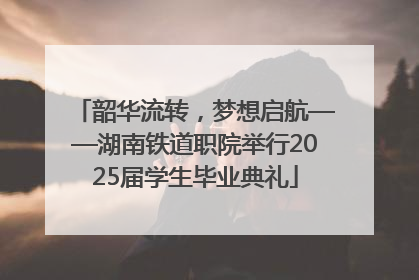 韶华流转，梦想启航——湖南铁道职院举行2025届学生毕业典礼