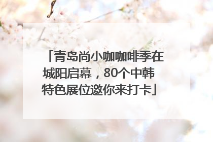 青岛尚小咖咖啡季在城阳启幕，80个中韩特色展位邀你来打卡