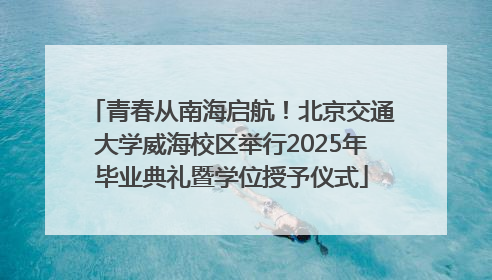 青春从南海启航！北京交通大学威海校区举行2025年毕业典礼暨学位授予仪式