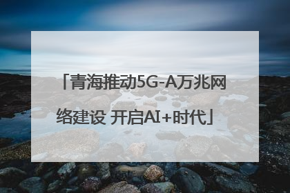 青海推动5G-A万兆网络建设 开启AI+时代