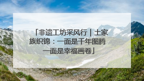 非遗工坊采风行｜土家族织锦：一面是千年图腾 一面是幸福画卷