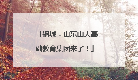 钢城：山东山大基础教育集团来了！