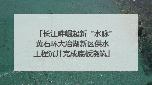 长江畔崛起新“水脉” 黄石环大冶湖新区供水工程沉井完成底板浇筑