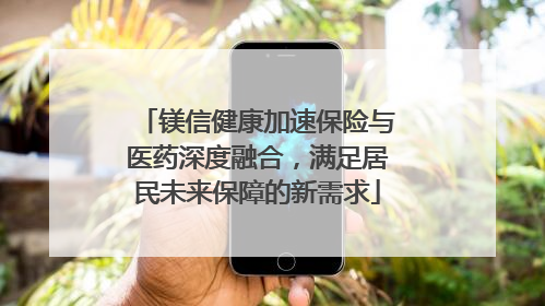 镁信健康加速保险与医药深度融合，满足居民未来保障的新需求