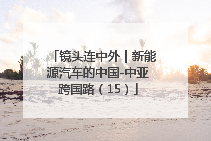 镜头连中外｜新能源汽车的中国-中亚跨国路（15）