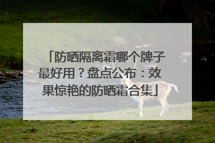 防晒隔离霜哪个牌子最好用？盘点公布：效果惊艳的防晒霜合集