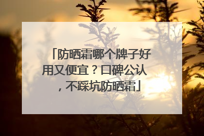 防晒霜哪个牌子好用又便宜？口碑公认，不踩坑防晒霜