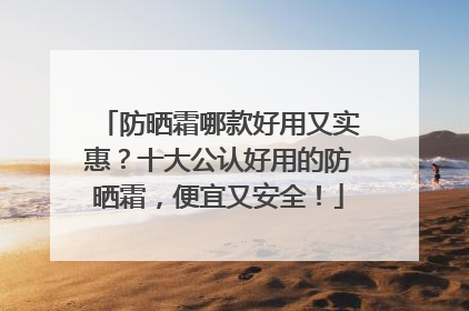防晒霜哪款好用又实惠？十大公认好用的防晒霜，便宜又安全！
