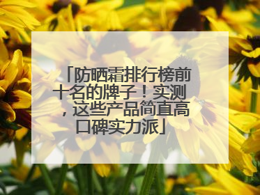 防晒霜排行榜前十名的牌子！实测，这些产品简直高口碑实力派