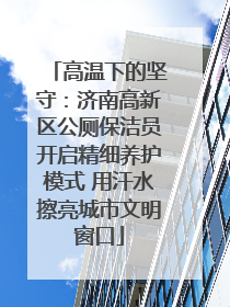 高温下的坚守：济南高新区公厕保洁员开启精细养护模式 用汗水擦亮城市文明窗口