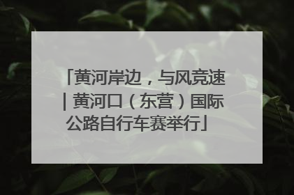 黄河岸边，与风竞速｜黄河口（东营）国际公路自行车赛举行