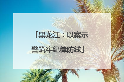 黑龙江：以案示警筑牢纪律防线