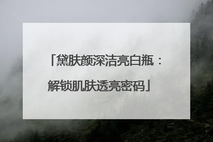 黛肤颜深洁亮白瓶：解锁肌肤透亮密码