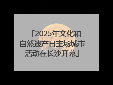 2025年文化和自然遗产日主场城市活动在长沙开幕