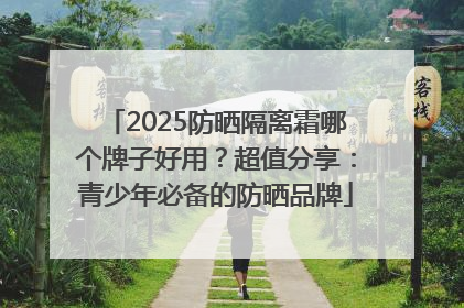 2025防晒隔离霜哪个牌子好用？超值分享：青少年必备的防晒品牌