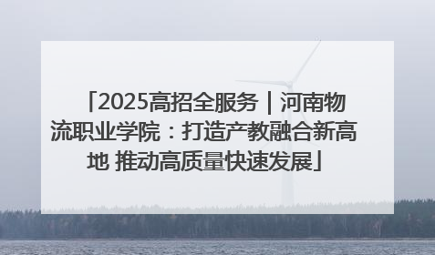 2025高招全服务｜河南物流职业学院：打造产教融合新高地 推动高质量快速发展