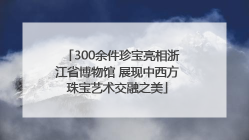 300余件珍宝亮相浙江省博物馆 展现中西方珠宝艺术交融之美