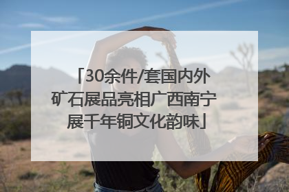 30余件/套国内外矿石展品亮相广西南宁 展千年铜文化韵味