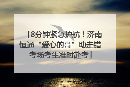 8分钟紧急护航！济南恒通“爱心的哥”助走错考场考生准时赴考