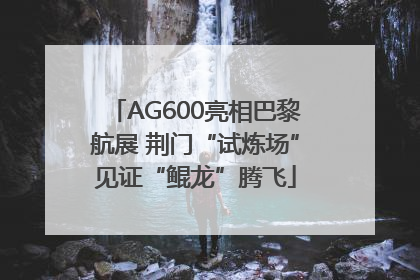 AG600亮相巴黎航展 荆门“试炼场”见证“鲲龙”腾飞